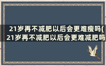 21岁再不减肥以后会更难瘦吗(21岁再不减肥以后会更难减肥吗)