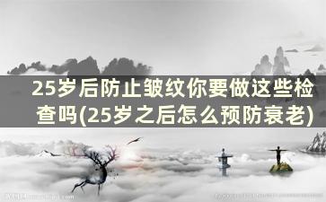 25岁后防止皱纹你要做这些检查吗(25岁之后怎么预防衰老)