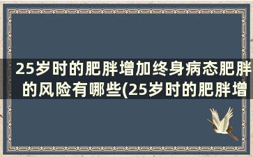 25岁时的肥胖增加终身病态肥胖的风险有哪些(25岁时的肥胖增加终身病态肥胖的风险有多大)