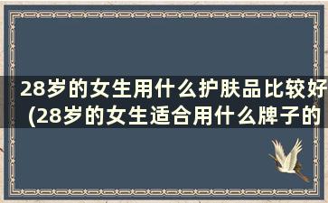 28岁的女生用什么护肤品比较好(28岁的女生适合用什么牌子的护肤品)