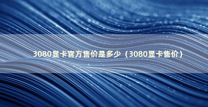 3080显卡官方售价是多少（3080显卡售价）