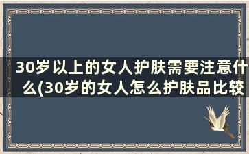 30岁以上的女人护肤需要注意什么(30岁的女人怎么护肤品比较好)