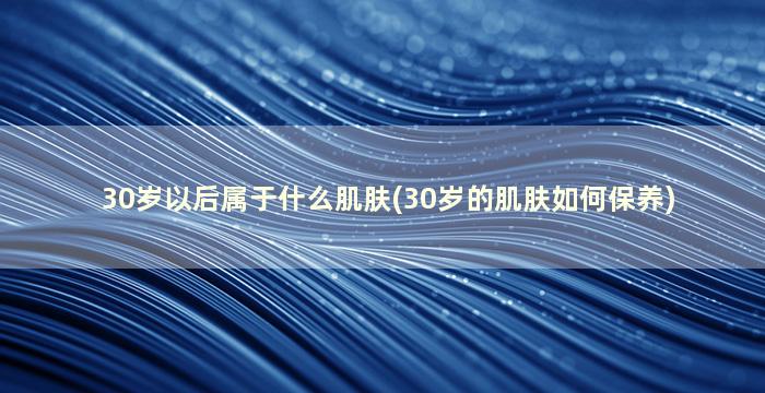 30岁以后属于什么肌肤(30岁的肌肤如何保养)