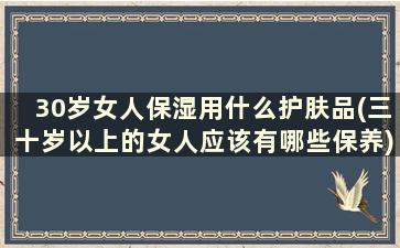 30岁女人保湿用什么护肤品(三十岁以上的女人应该有哪些保养)