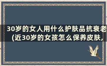 30岁的女人用什么护肤品抗衰老(近30岁的女孩怎么保养皮肤,抗皱)