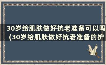 30岁给肌肤做好抗老准备可以吗(30岁给肌肤做好抗老准备的护肤品)