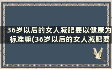 36岁以后的女人减肥要以健康为标准嘛(36岁以后的女人减肥要以健康为标准对吗)