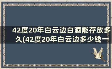 42度20年白云边白酒能存放多久(42度20年白云边多少钱一瓶)