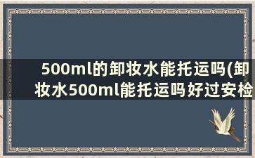 500ml的卸妆水能托运吗(卸妆水500ml能托运吗好过安检吗)