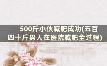 500斤小伙减肥成功(五百四十斤男人在医院减肥全过程)