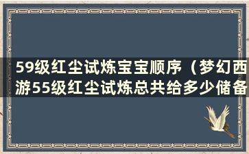 59级红尘试炼宝宝顺序（梦幻西游55级红尘试炼总共给多少储备）