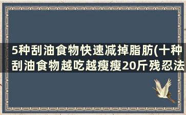 5种刮油食物快速减掉脂肪(十种刮油食物越吃越瘦瘦20斤残忍法)