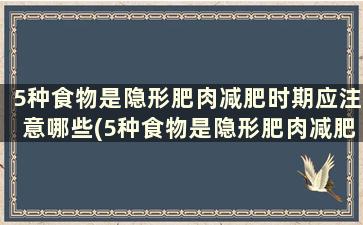 5种食物是隐形肥肉减肥时期应注意哪些(5种食物是隐形肥肉减肥时期应注意些什么)