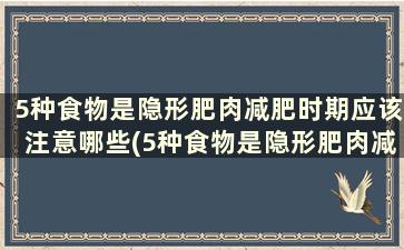 5种食物是隐形肥肉减肥时期应该注意哪些(5种食物是隐形肥肉减肥时期应该注意些什么)