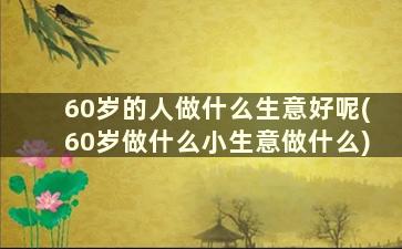 60岁的人做什么生意好呢(60岁做什么小生意做什么)