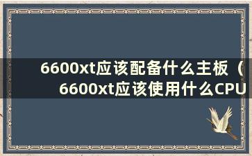 6600xt应该配备什么主板（6600xt应该使用什么CPU）