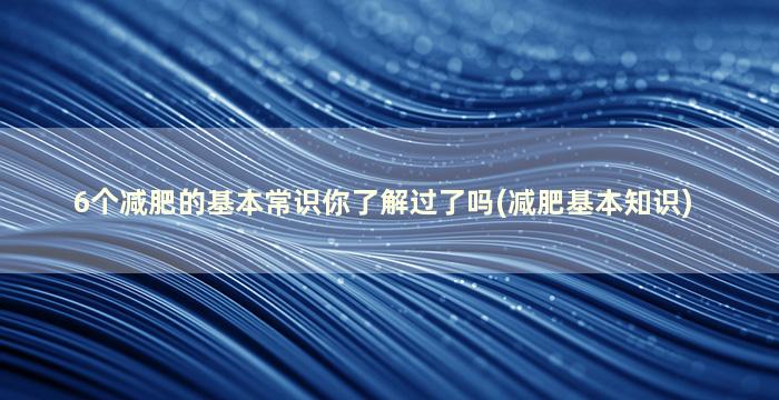 6个减肥的基本常识你了解过了吗(减肥基本知识)