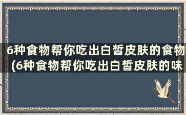 6种食物帮你吃出白皙皮肤的食物(6种食物帮你吃出白皙皮肤的味道)