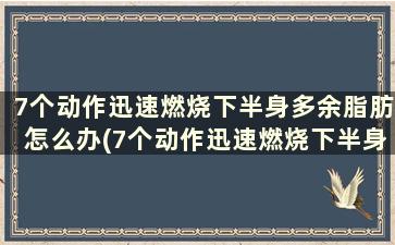 7个动作迅速燃烧下半身多余脂肪怎么办(7个动作迅速燃烧下半身多余脂肪会怎么样)