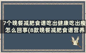 7个晚餐减肥食谱吃出健康吃出瘦怎么回事(8款晚餐减肥食谱营养好吃不发)