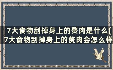 7大食物刮掉身上的赘肉是什么(7大食物刮掉身上的赘肉会怎么样)