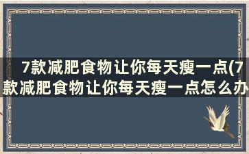 7款减肥食物让你每天瘦一点(7款减肥食物让你每天瘦一点怎么办)