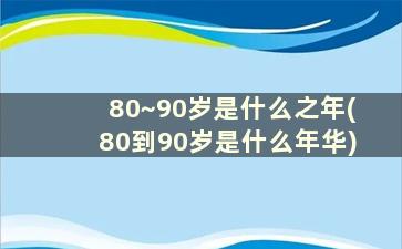 80~90岁是什么之年(80到90岁是什么年华)