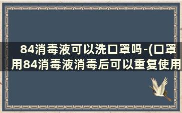 84消毒液可以洗口罩吗-(口罩用84消毒液消毒后可以重复使用吗)