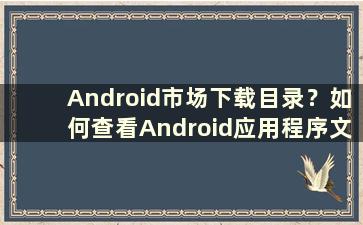 Android市场下载目录？如何查看Android应用程序文件夹的内容（Android市场下载目录？为什么无法查看Android应用程序文件夹）