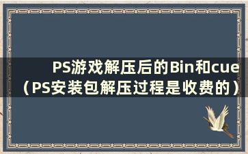 PS游戏解压后的Bin和cue（PS安装包解压过程是收费的）