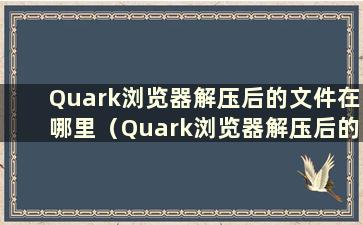 Quark浏览器解压后的文件在哪里（Quark浏览器解压后的文件在哪里）