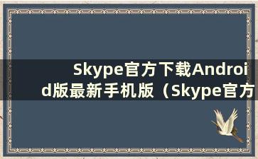 Skype官方下载Android版最新手机版（Skype官方下载最新）