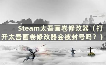 Steam太吾画卷修改器（打开太吾画卷修改器会被封号吗？）