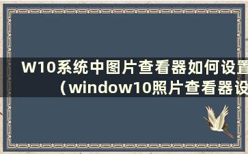 W10系统中图片查看器如何设置（window10照片查看器设置）