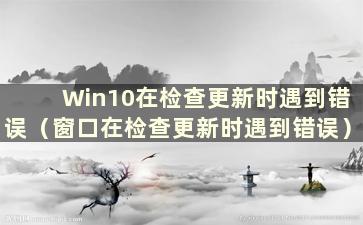 Win10在检查更新时遇到错误（窗口在检查更新时遇到错误）