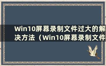 Win10屏幕录制文件过大的解决方法（Win10屏幕录制文件过大解决视频）