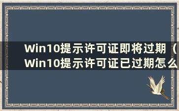 Win10提示许可证即将过期（Win10提示许可证已过期怎么办）