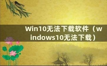 Win10无法下载软件（windows10无法下载）