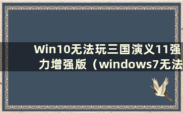 Win10无法玩三国演义11强力增强版（windows7无法玩三国演义11）