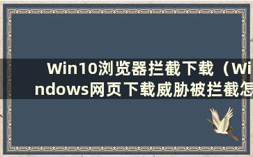 Win10浏览器拦截下载（Windows网页下载威胁被拦截怎么办）