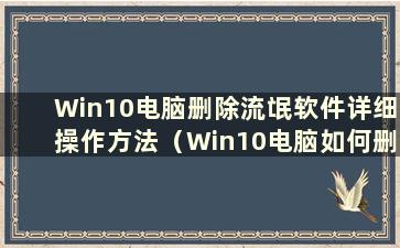 Win10电脑删除流氓软件详细操作方法（Win10电脑如何删除流氓软件）