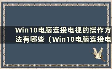 Win10电脑连接电视的操作方法有哪些（Win10电脑连接电视的操作方法是什么）