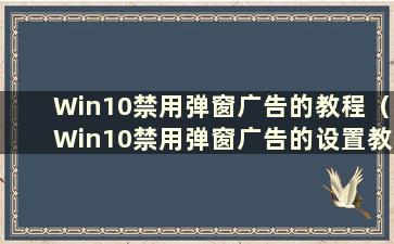 Win10禁用弹窗广告的教程（Win10禁用弹窗广告的设置教程在哪里）