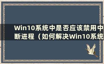 Win10系统中是否应该禁用中断进程（如何解决Win10系统中因中断导致CPU占用率高的问题）