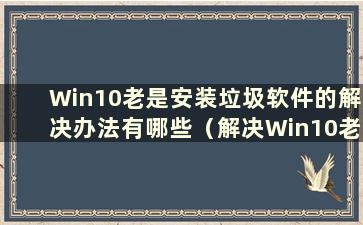 Win10老是安装垃圾软件的解决办法有哪些（解决Win10老是安装垃圾软件的问题）