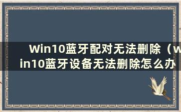 Win10蓝牙配对无法删除（win10蓝牙设备无法删除怎么办）