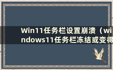 Win11任务栏设置崩溃（windows11任务栏冻结或变得无响应）