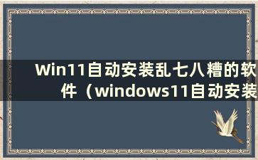 Win11自动安装乱七八糟的软件（windows11自动安装软件）