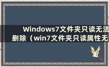 Windows7文件夹只读无法删除（win7文件夹只读属性无法删除）