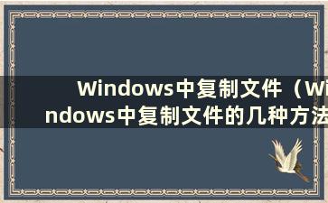 Windows中复制文件（Windows中复制文件的几种方法）